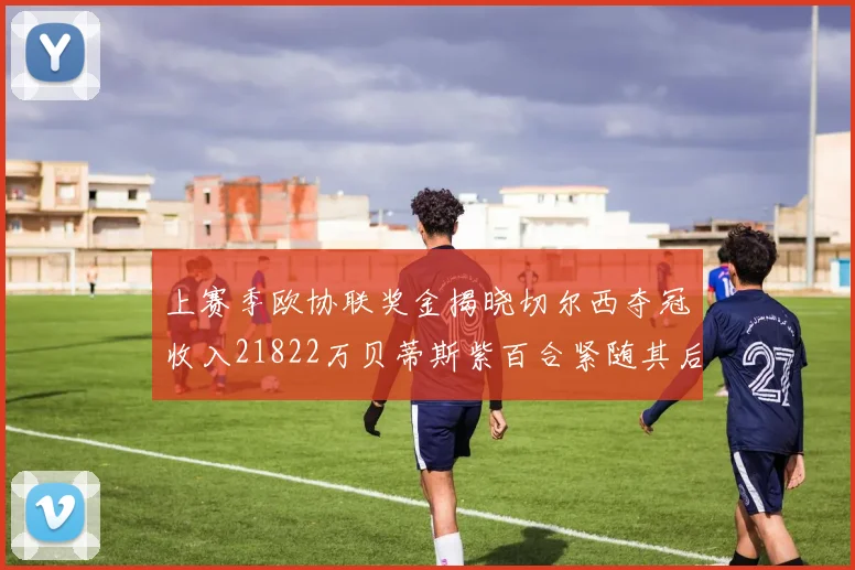 上赛季欧协联奖金揭晓切尔西夺冠收入21822万贝蒂斯紫百合紧随其后