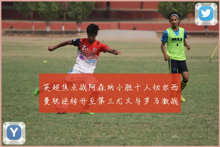 英超焦点战阿森纳小胜十人切尔西曼联逆转升至第三尤文与罗马激战平局