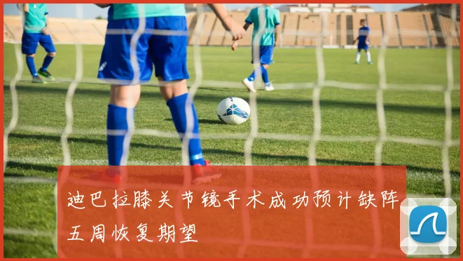 迪巴拉膝关节镜手术成功预计缺阵五周恢复期望