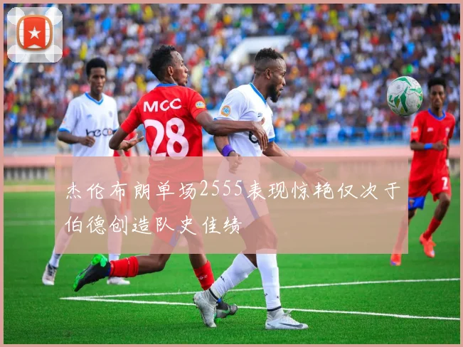 杰伦布朗单场2555表现惊艳仅次于伯德创造队史佳绩
